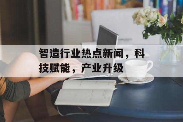 智造行业热点新闻,科技赋能,产业升级 智造行业热点新闻,科技赋能,产业升级