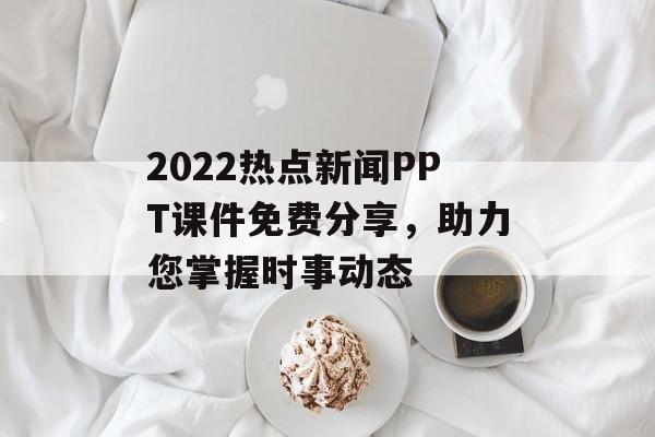 2022热点新闻PPT课件免费分享，助力您掌握时事动态