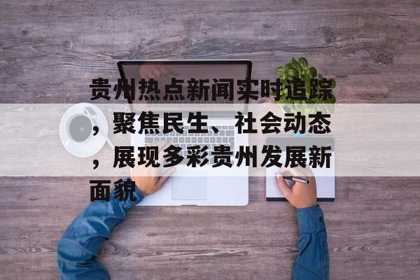 贵州热点新闻实时追踪，聚焦民生、社会动态，展现多彩贵州发展新面貌