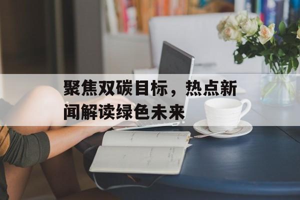 聚焦双碳目标，热点新闻解读绿色未来
