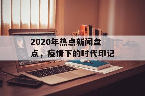 2020年热点新闻盘点,疫情下的时代印记 2020年热点新闻盘点,疫情下的时代印记