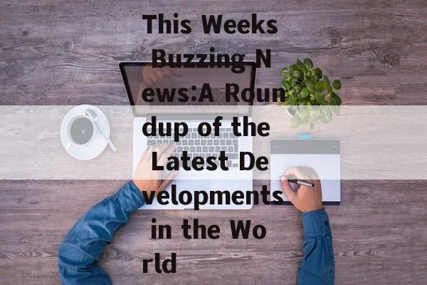 This Weeks Buzzing News:A Roundup of the Latest Developments in the World