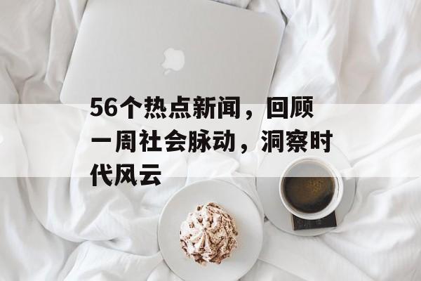 56个热点新闻,回顾一周社会脉动,洞察时代风云 56个热点新闻,回顾一周社会脉动,洞察时代风云