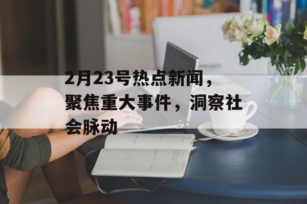 2月23号热点新闻，聚焦重大事件，洞察社会脉动