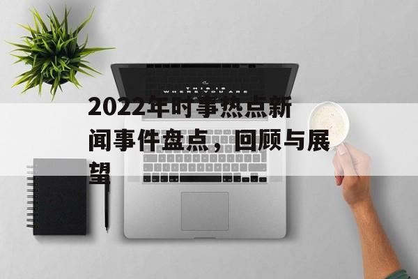 2022年时事热点新闻事件盘点，回顾与展望