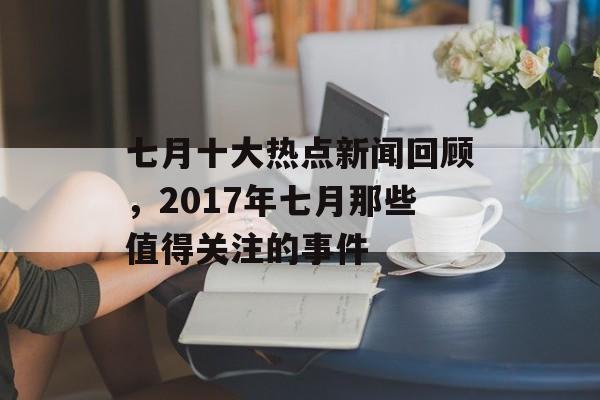 七月十大热点新闻回顾,2017年七月那些值得关注的事件 七月十大热点新闻回顾,2017年七月那些值得关注的事件