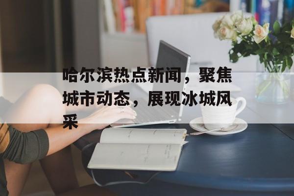 哈尔滨热点新闻,聚焦城市动态,展现冰城风采 哈尔滨热点新闻,聚焦城市动态,展现冰城风采