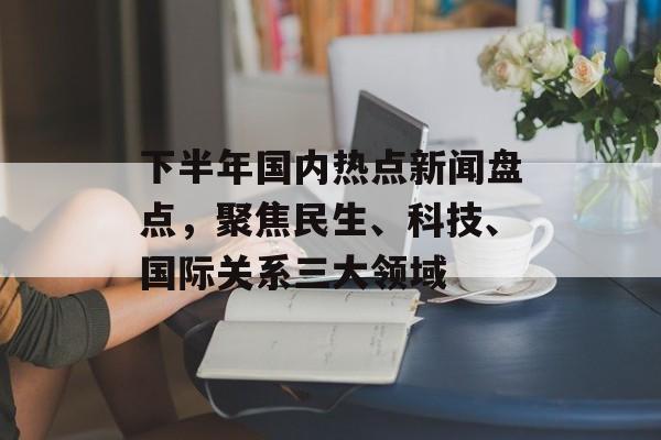 下半年国内热点新闻盘点，聚焦民生、科技、国际关系三大领域