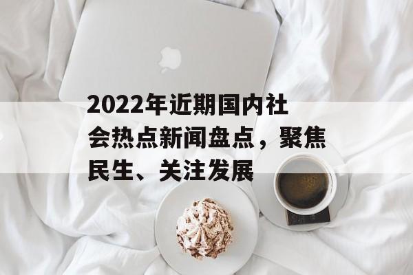 2022年近期国内社会热点新闻盘点,聚焦民生、关注发展 2022年近期国内社会热点新闻盘点,聚焦民生、关注发展