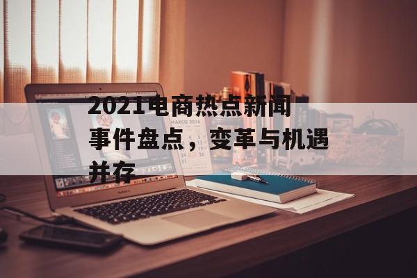 2021电商热点新闻事件盘点,变革与机遇并存 2021电商热点新闻事件盘点,变革与机遇并存
