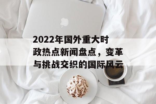 2022年国外重大时政热点新闻盘点,变革与挑战交织的国际风云 2022年国外重大时政热点新闻盘点,变革与挑战交织的国际风云