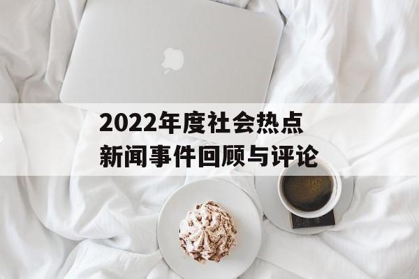 2022年度社会热点新闻事件回顾与评论 2022年度社会热点新闻事件回顾与评论