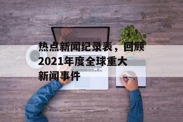 热点新闻纪录表,回顾2021年度全球重大新闻事件 热点新闻纪录表,回顾2021年度全球重大新闻事件