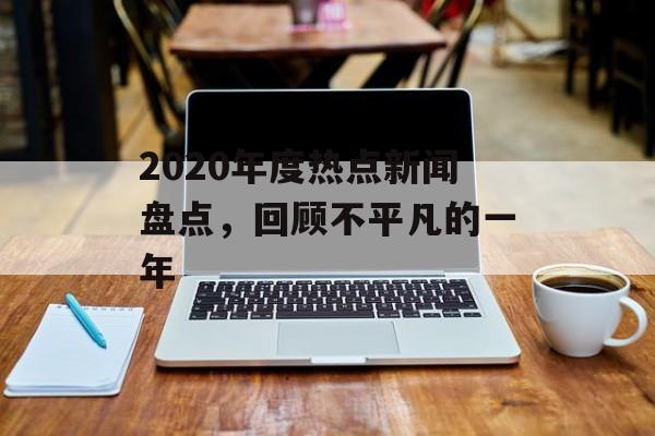 2020年度热点新闻盘点,回顾不平凡的一年 2020年度热点新闻盘点,回顾不平凡的一年