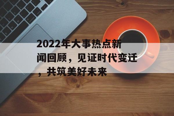 2022年大事热点新闻回顾,见证时代变迁,共筑美好未来 2022年大事热点新闻回顾,见证时代变迁,共筑美好未来