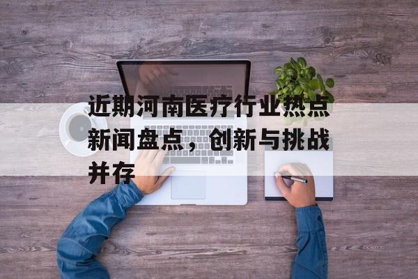 近期河南医疗行业热点新闻盘点,创新与挑战并存 近期河南医疗行业热点新闻盘点,创新与挑战并存