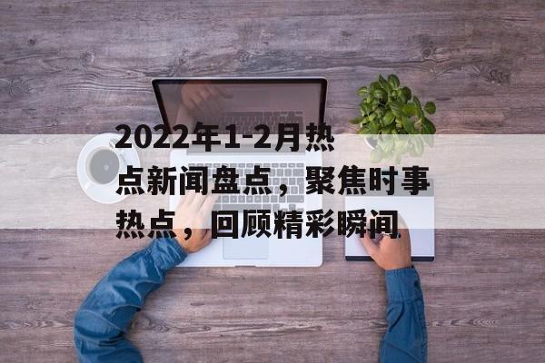 2022年1-2月热点新闻盘点,聚焦时事热点,回顾精彩瞬间 2022年1-2月热点新闻盘点,聚焦时事热点,回顾精彩瞬间