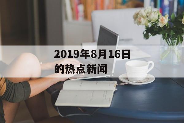 2019年8月16日的热点新闻 2019年8月16日的热点新闻