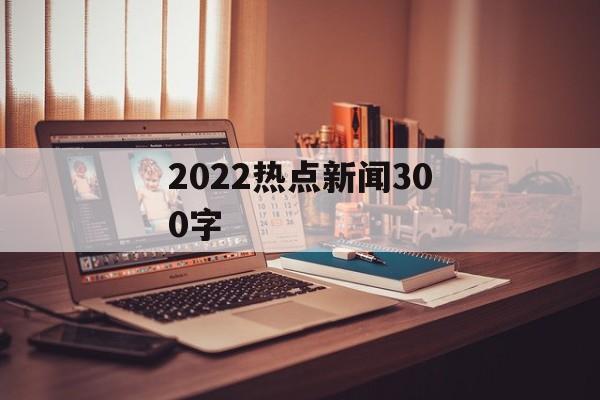 2022热点新闻300字 2022热点新闻300字