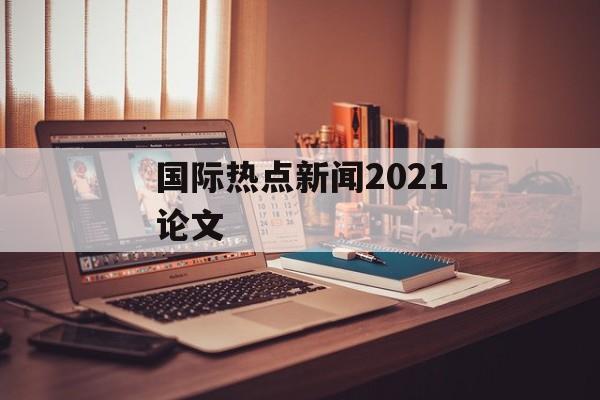 国际热点新闻2021论文 国际热点新闻2021论文