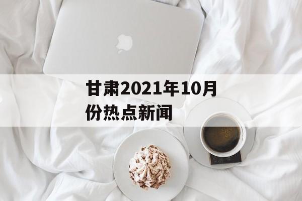 甘肃2021年10月份热点新闻 甘肃2021年10月份热点新闻