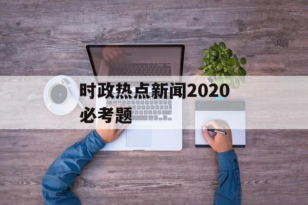 时政热点新闻2020必考题 时政热点新闻2020必考题