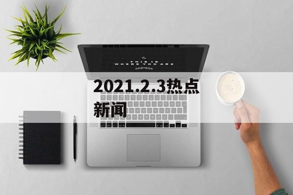 2021.2.3热点新闻 2021.2.3热点新闻