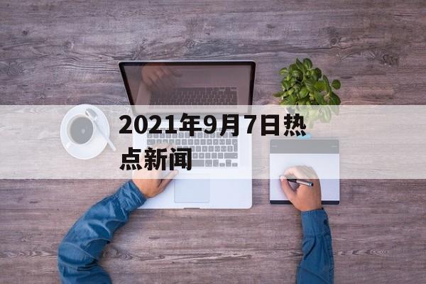 2021年9月7日热点新闻 2021年9月7日热点新闻