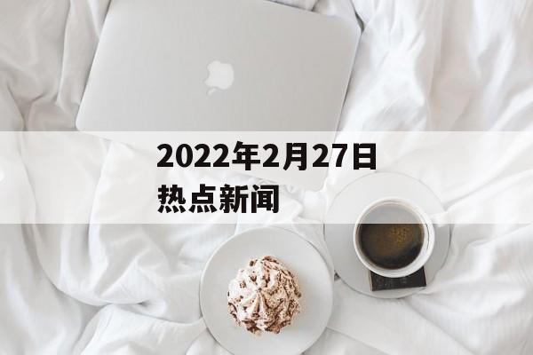 2022年2月27日热点新闻 2022年2月27日热点新闻