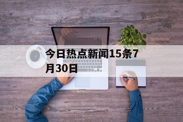 今日热点新闻15条7月30日 今日热点新闻15条7月30日