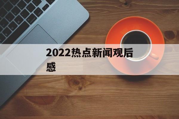 2022热点新闻观后感 2022热点新闻观后感