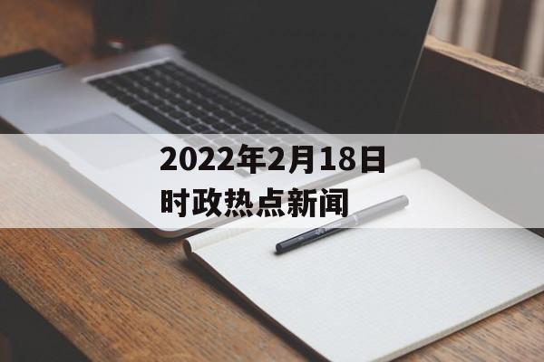 2022年2月18日时政热点新闻 2022年2月18日时政热点新闻