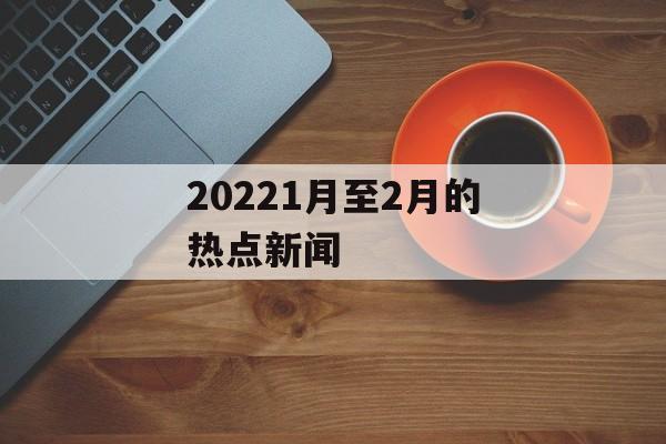 20221月至2月的热点新闻 20221月至2月的热点新闻