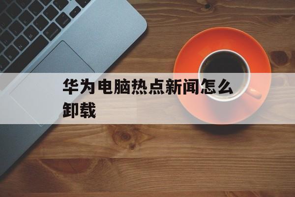 华为电脑热点新闻怎么卸载 华为电脑热点新闻怎么卸载