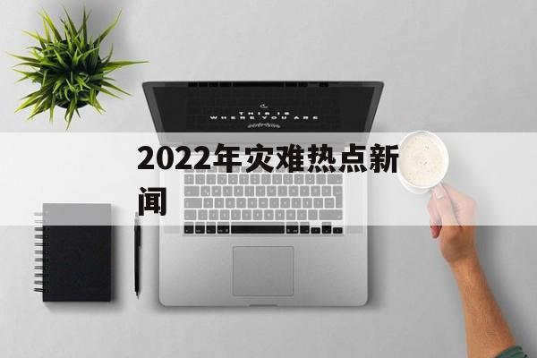 2022年灾难热点新闻 2022年灾难热点新闻