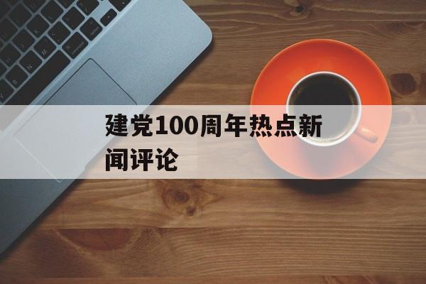 建党100周年热点新闻评论 建党100周年热点新闻评论