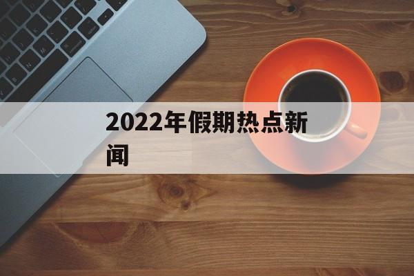 2022年假期热点新闻