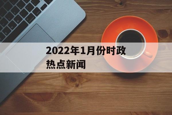 2022年1月份时政热点新闻 2022年1月份时政热点新闻