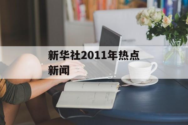 新华社2011年热点新闻 新华社2011年热点新闻
