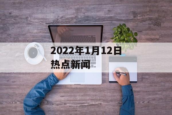 2022年1月12日热点新闻 2022年1月12日热点新闻