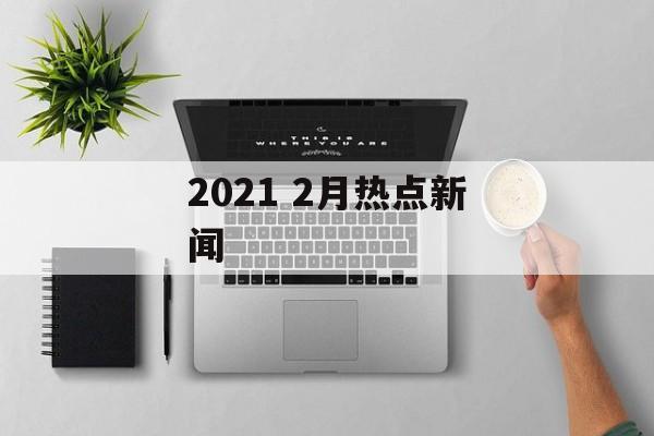 2021 2月热点新闻 2021 2月热点新闻