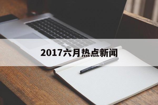 2017六月热点新闻 2017六月热点新闻