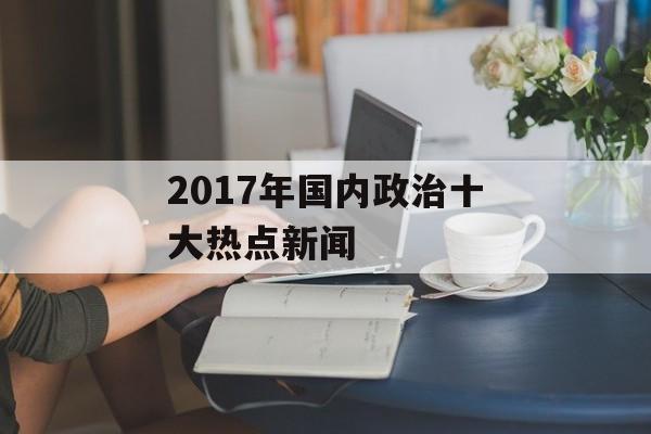 2017年国内政治十大热点新闻 2017年国内政治十大热点新闻