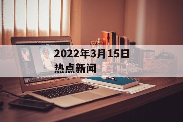 2022年3月15日热点新闻 2022年3月15日热点新闻