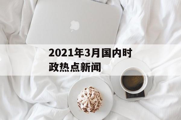 2021年3月国内时政热点新闻 2021年3月国内时政热点新闻