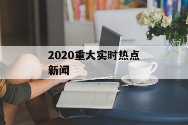 2020重大实时热点新闻