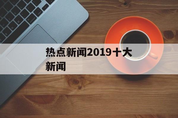 热点新闻2019十大新闻 热点新闻2019十大新闻