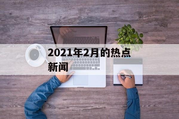 2021年2月的热点新闻 2021年2月的热点新闻