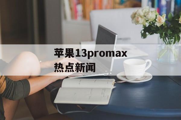 苹果13promax热点新闻 苹果13promax热点新闻