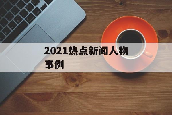 2021热点新闻人物事例 2021热点新闻人物事例